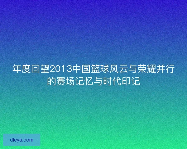 年度回望2013中国篮球风云与荣耀并行的赛场记忆与时代印记