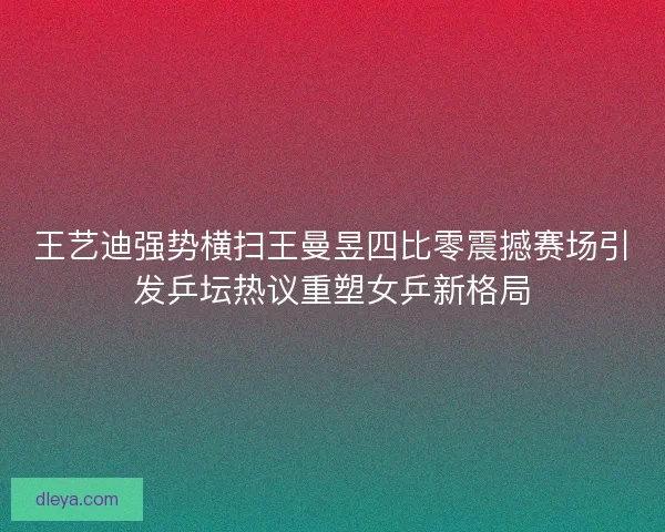 王艺迪强势横扫王曼昱四比零震撼赛场引发乒坛热议重塑女乒新格局
