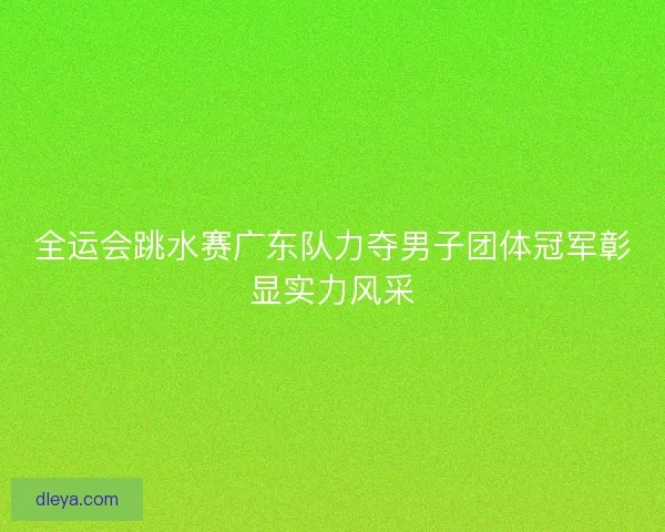 全运会跳水赛广东队力夺男子团体冠军彰显实力风采